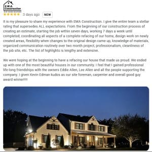 It is my pleasure to share my experience with EMA Construction. I give the entire team a stellar rating that supersedes ALL expectations. From the beginning of our construction process of creating an estimate, starting the job within seven days, working 7 days a week until completed, coordinating all aspects of a complete refacing of our home, design work on newly created areas, flexibility when changes to the original design came up, knowledge of materials, organized communication routinely over two month project, professionalism, cleanliness of the job site, etc. The list of highlights is lengthy and extensive. We were hoping at the beginning to have a refacing our house that made us proud. We ended up with one of the most beautiful houses in our community. I feel that I gained professional life-long friendships with the owners Eddie Allen, Lee Allen and all the people supporting the company. I given Kevin Edman kudos as our site foreman, carpenter and overall good guy award winner!!!!